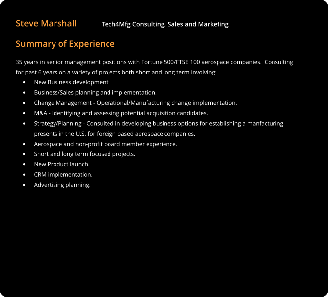 Steve Marshall           Tech4Mfg Consulting, Sales and Marketing Summary of Experience 35 years in senior management positions with Fortune 500/FTSE 100 aerospace companies.  Consulting for past 6 years on a variety of projects both short and long term involving: •	New Business development. •	Business/Sales planning and implementation. •	Change Management - Operational/Manufacturing change implementation. •	M&A - Identifying and assessing potential acquisition candidates. •	Strategy/Planning - Consulted in developing business options for establishing a manfacturing presents in the U.S. for foreign based aerospace companies. •	Aerospace and non-profit board member experience. •	Short and long term focused projects. •	New Product launch. •	CRM implementation. •	Advertising planning.